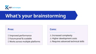 What's your brainstorming
topic?
Pros: Cons:
✅ Improved performance
✅ Future-proof & scalable
✅ Works across multiple platforms
⚠️Increased complexity
⚠️Higher development costs
⚠️Requires advanced technical skills
 