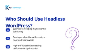 01
Businesses needing multi-channel
publishing
02
Developers familiar with modern
front-end frameworks
03
High-traffic websites needing
performance optimization
Who Should Use Headless
WordPress?
 