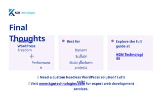 Best for Explore the full
guide at
Headless
WordPress
Final
Thoughts
Freedom
Performanc
e
Dynami
c
Scalabl
e
Multi-platform
projects
KGN Technologi
es
📢 Need a custom headless WordPress solution? Let’s
talk!
📩 Visit www.kgntechnologies.com for expert web development
services.
 