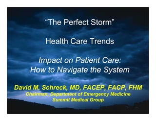 “The Perfect Storm
           The         Storm”

          Health Care Trends

      Impact on Patient Care:
    How t N i t th S t
    H   to Navigate the System

David M. Schreck, MD, FACEP, FACP, FHM
   Chairman, Department of Emergency Medicine
              Summit Medical Group
              S    it M di l G
 