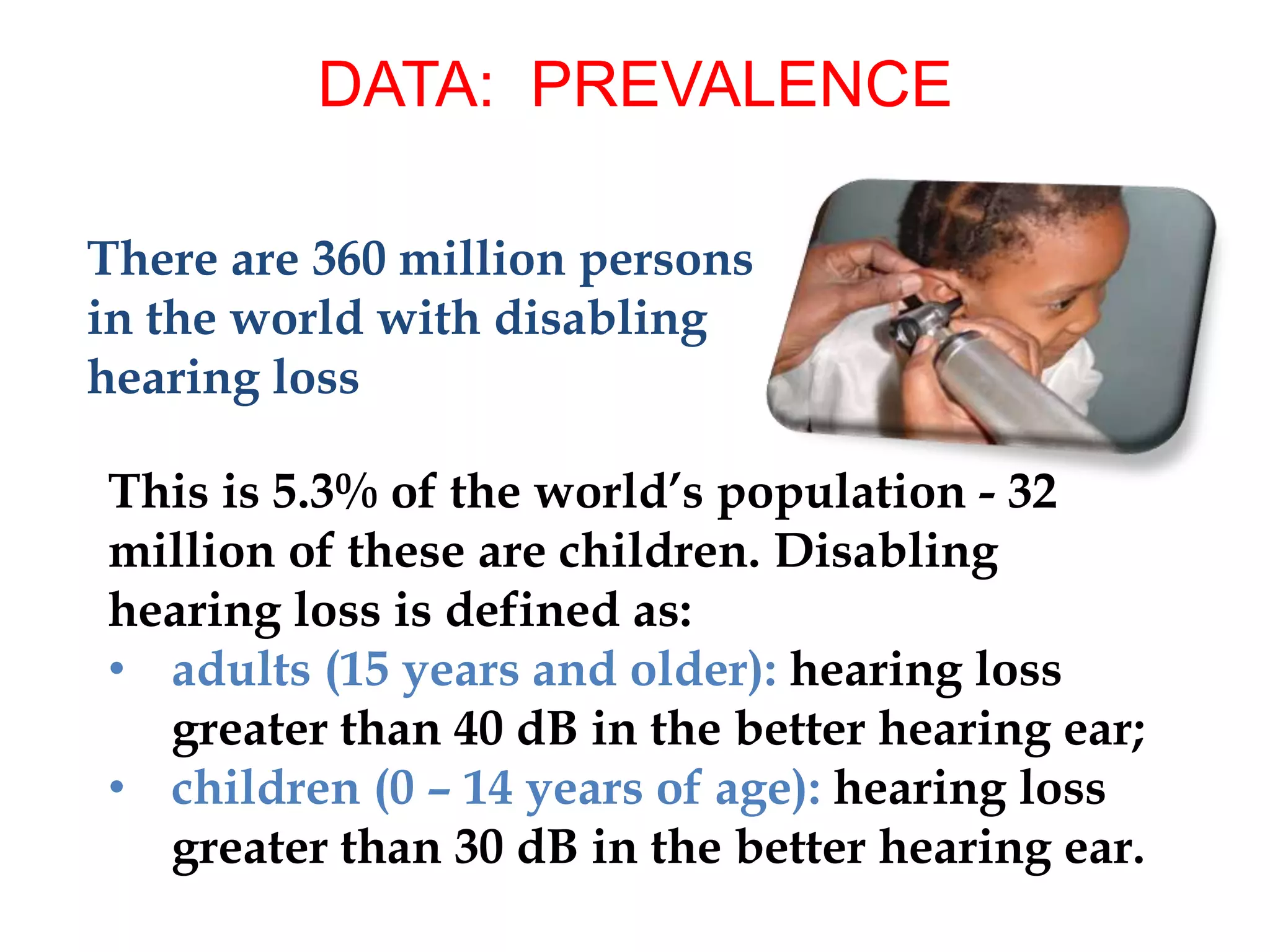 There are 360 million persons
in the world with disabling
hearing loss
DATA: PREVALENCE
This is 5.3% of the world’s population - 32
million of these are children. Disabling
hearing loss is defined as:
• adults (15 years and older): hearing loss
greater than 40 dB in the better hearing ear;
• children (0 – 14 years of age): hearing loss
greater than 30 dB in the better hearing ear.
 