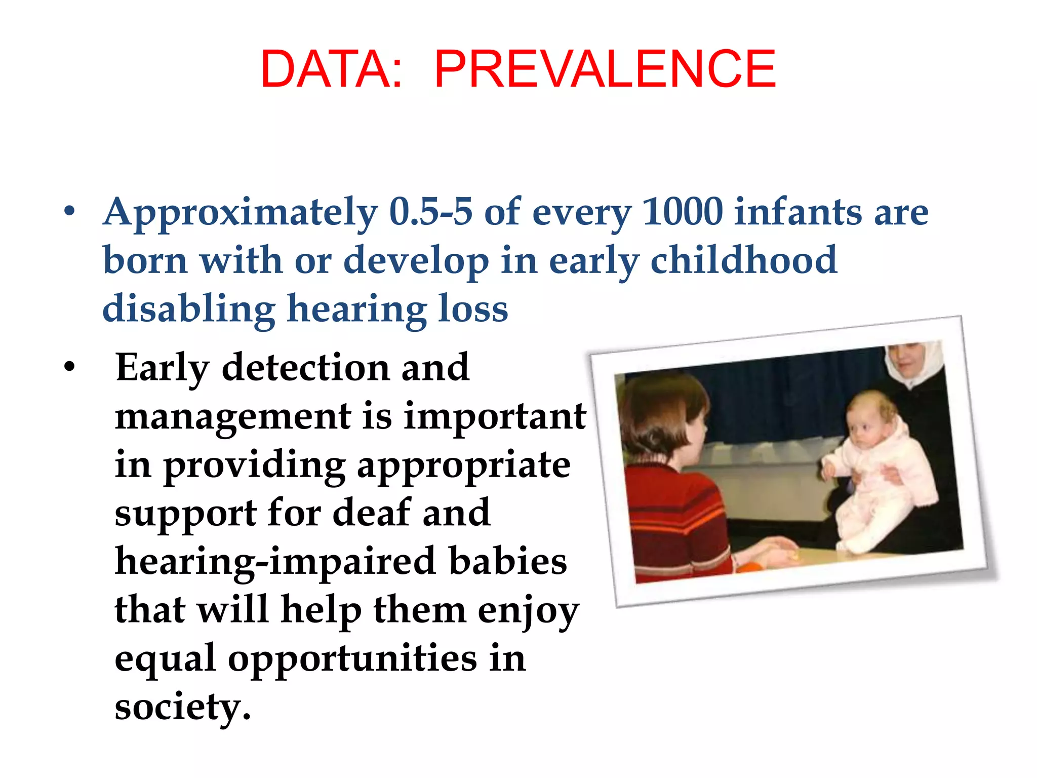 • Approximately 0.5-5 of every 1000 infants are
born with or develop in early childhood
disabling hearing loss
• Early detection and
management is important
in providing appropriate
support for deaf and
hearing-impaired babies
that will help them enjoy
equal opportunities in
society.
DATA: PREVALENCE
 