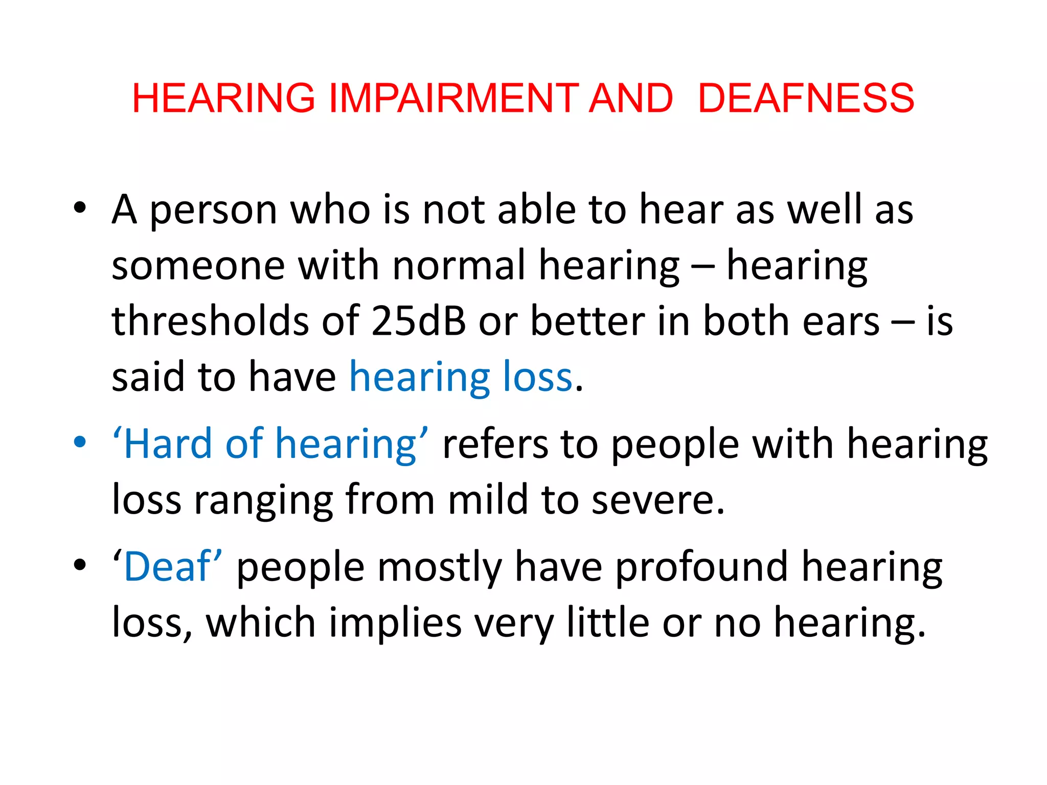 HEARING IMPAIRMENT AND DEAFNESS
• A person who is not able to hear as well as
someone with normal hearing – hearing
thresholds of 25dB or better in both ears – is
said to have hearing loss.
• ‘Hard of hearing’ refers to people with hearing
loss ranging from mild to severe.
• ‘Deaf’ people mostly have profound hearing
loss, which implies very little or no hearing.
 