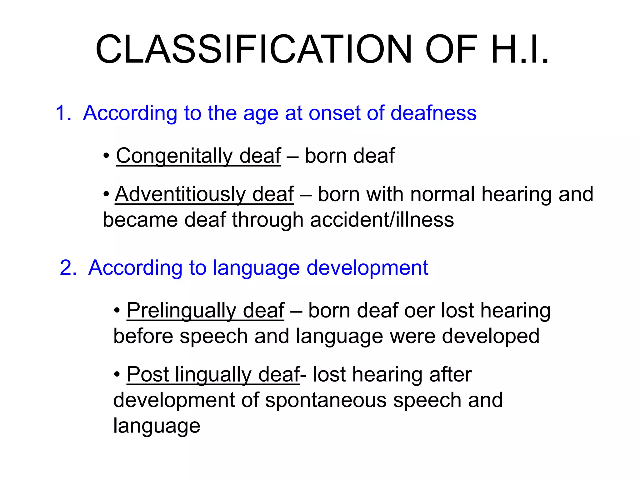 CLASSIFICATION OF H.I.
1. According to the age at onset of deafness
• Congenitally deaf – born deaf
• Adventitiously deaf – born with normal hearing and
became deaf through accident/illness
2. According to language development
• Prelingually deaf – born deaf oer lost hearing
before speech and language were developed
• Post lingually deaf- lost hearing after
development of spontaneous speech and
language
 