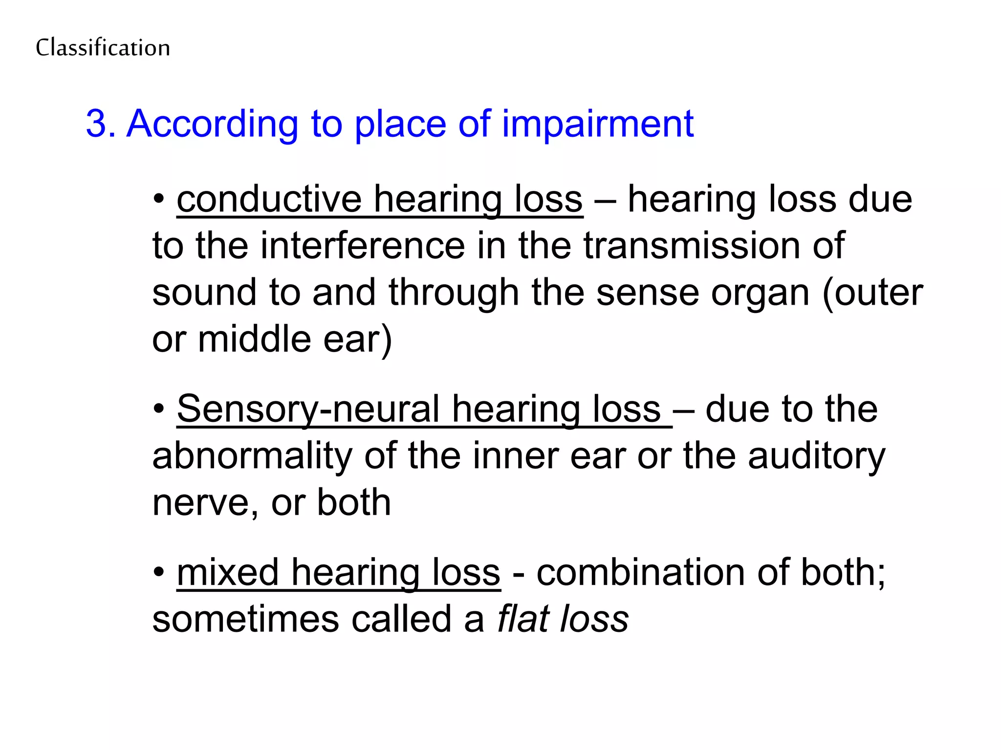 Classification
3. According to place of impairment
• conductive hearing loss – hearing loss due
to the interference in the transmission of
sound to and through the sense organ (outer
or middle ear)
• Sensory-neural hearing loss – due to the
abnormality of the inner ear or the auditory
nerve, or both
• mixed hearing loss - combination of both;
sometimes called a flat loss
 