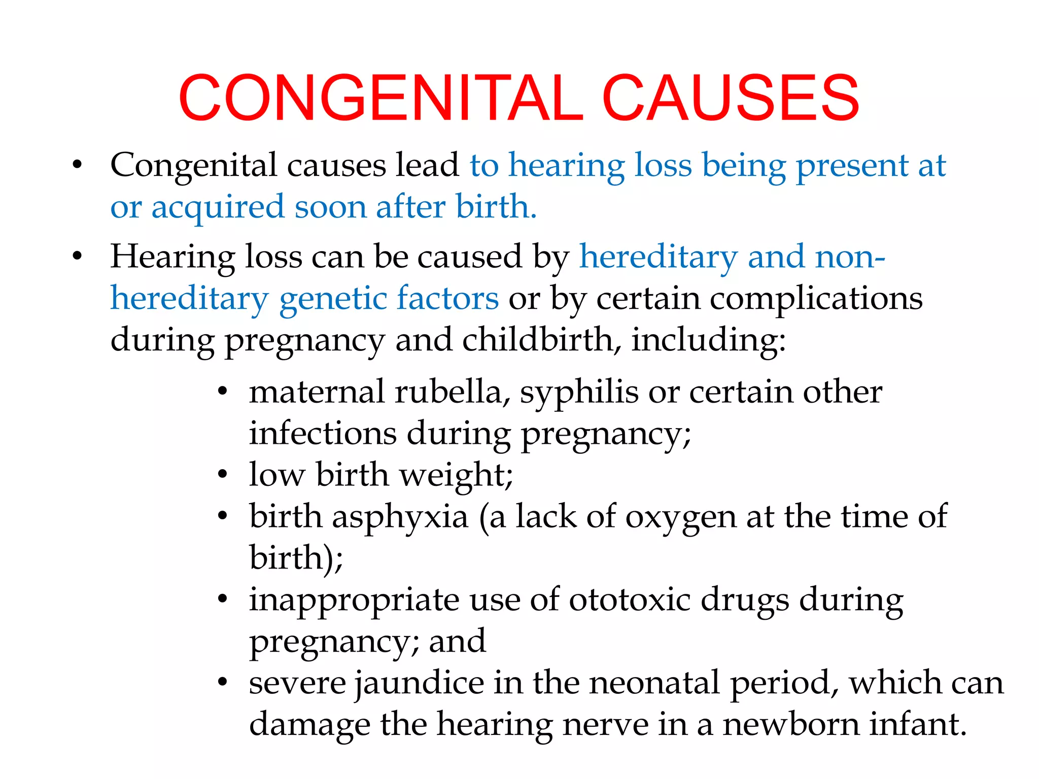 CONGENITAL CAUSES
• Congenital causes lead to hearing loss being present at
or acquired soon after birth.
• Hearing loss can be caused by hereditary and non-
hereditary genetic factors or by certain complications
during pregnancy and childbirth, including:
• maternal rubella, syphilis or certain other
infections during pregnancy;
• low birth weight;
• birth asphyxia (a lack of oxygen at the time of
birth);
• inappropriate use of ototoxic drugs during
pregnancy; and
• severe jaundice in the neonatal period, which can
damage the hearing nerve in a newborn infant.
 