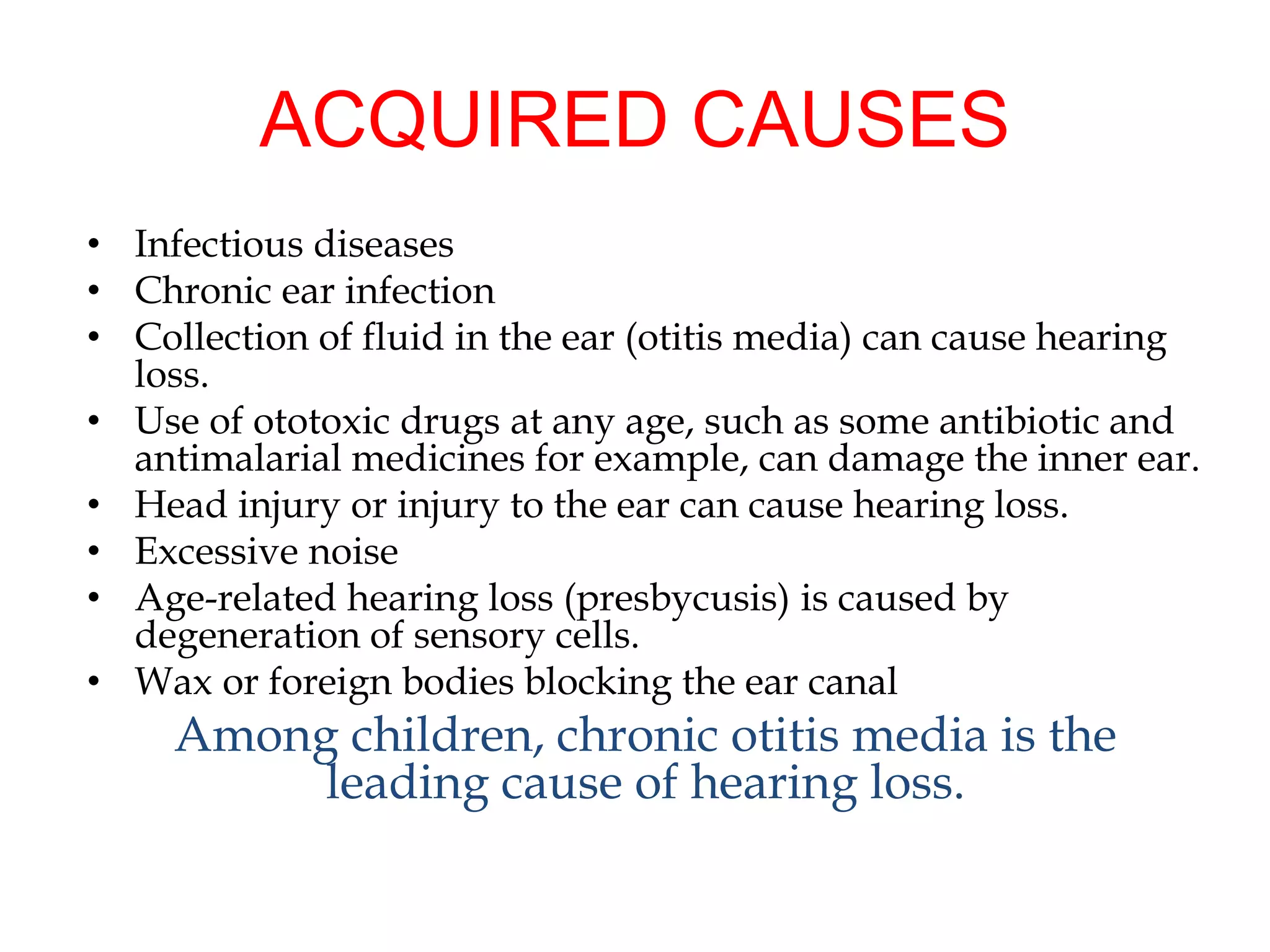 ACQUIRED CAUSES
• Infectious diseases
• Chronic ear infection
• Collection of fluid in the ear (otitis media) can cause hearing
loss.
• Use of ototoxic drugs at any age, such as some antibiotic and
antimalarial medicines for example, can damage the inner ear.
• Head injury or injury to the ear can cause hearing loss.
• Excessive noise
• Age-related hearing loss (presbycusis) is caused by
degeneration of sensory cells.
• Wax or foreign bodies blocking the ear canal
Among children, chronic otitis media is the
leading cause of hearing loss.
 