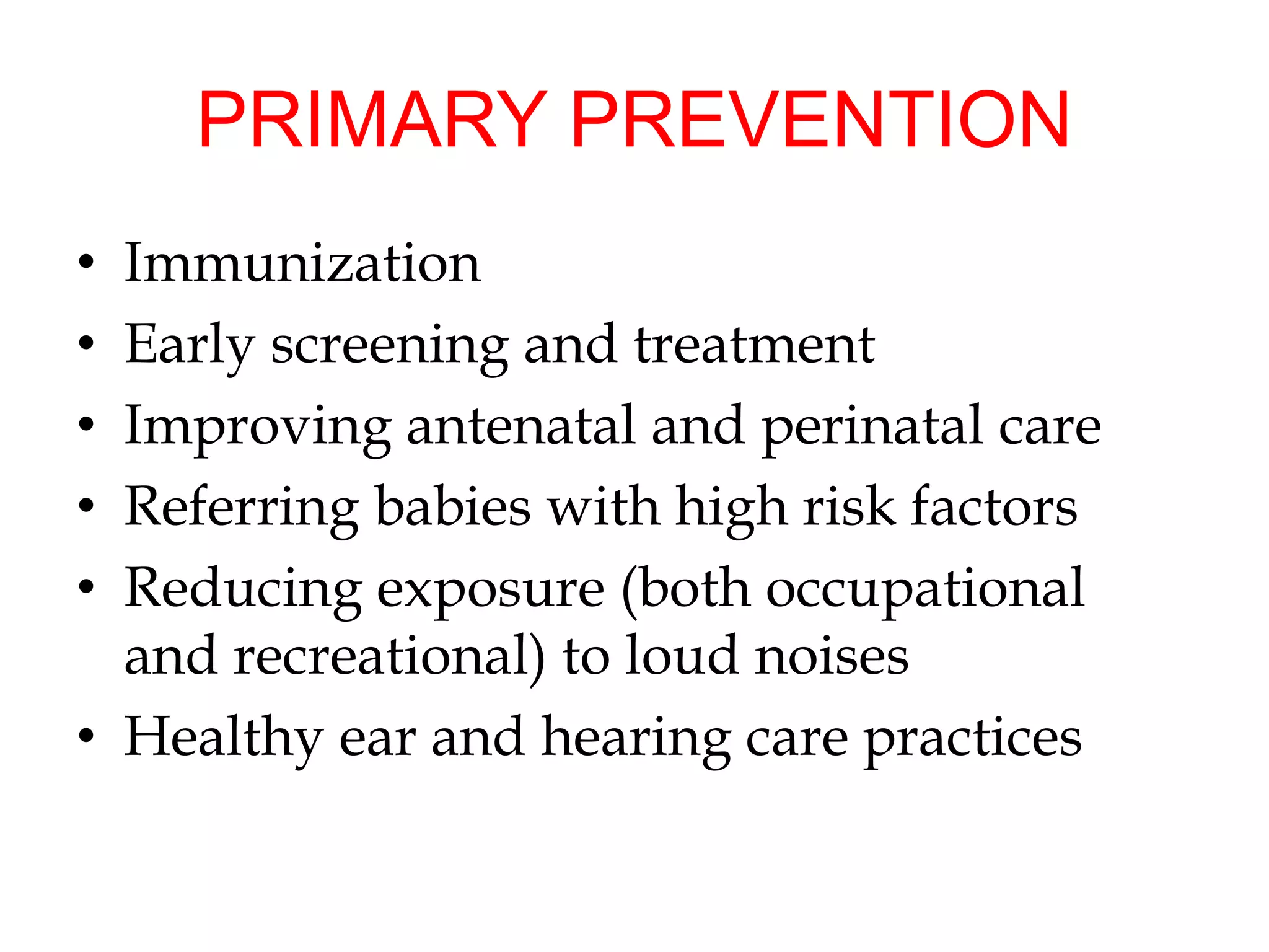 PRIMARY PREVENTION
• Immunization
• Early screening and treatment
• Improving antenatal and perinatal care
• Referring babies with high risk factors
• Reducing exposure (both occupational
and recreational) to loud noises
• Healthy ear and hearing care practices
 