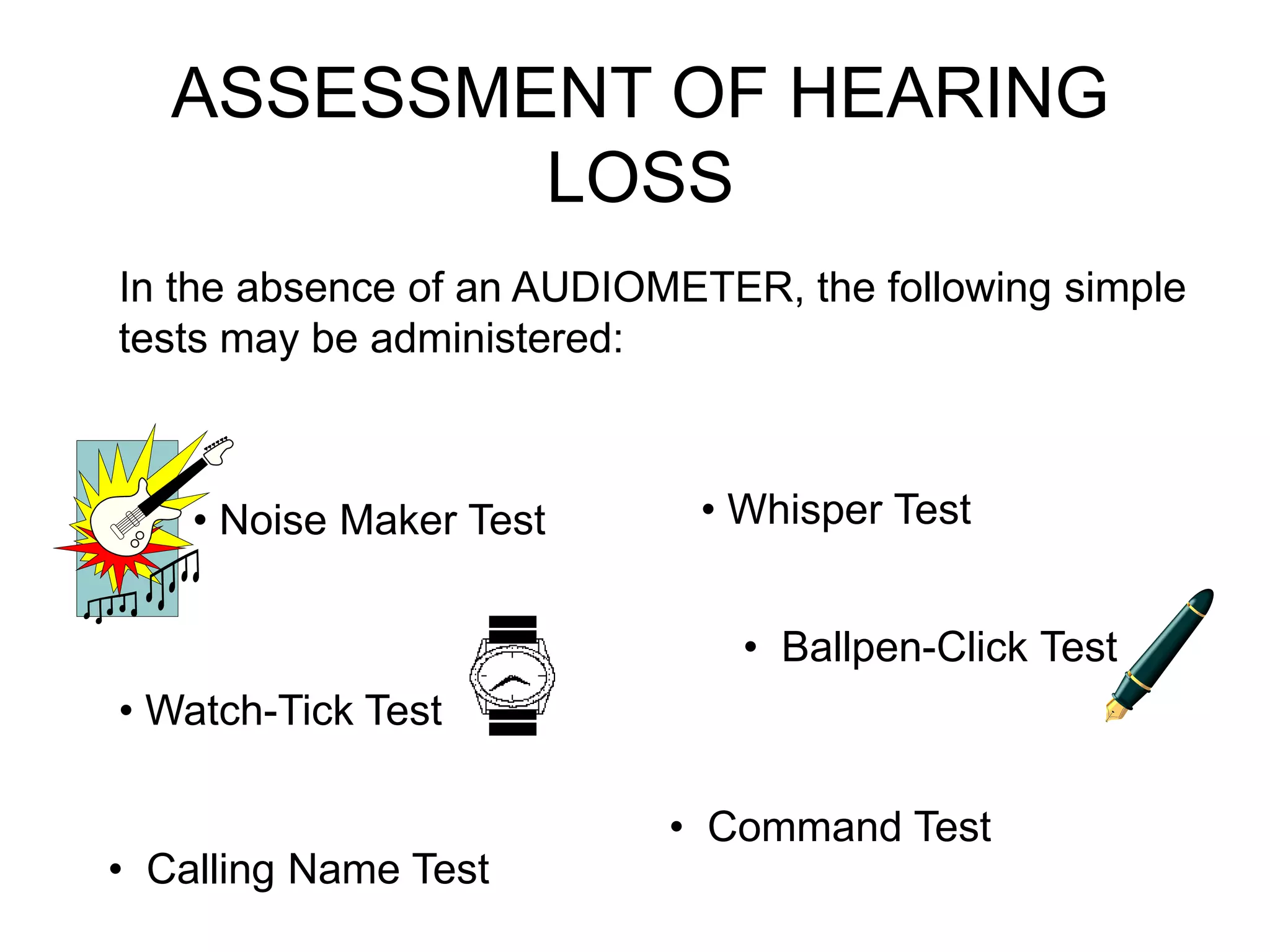 ASSESSMENT OF HEARING
LOSS
In the absence of an AUDIOMETER, the following simple
tests may be administered:
• Noise Maker Test • Whisper Test
• Calling Name Test
• Watch-Tick Test
• Ballpen-Click Test
• Command Test
 