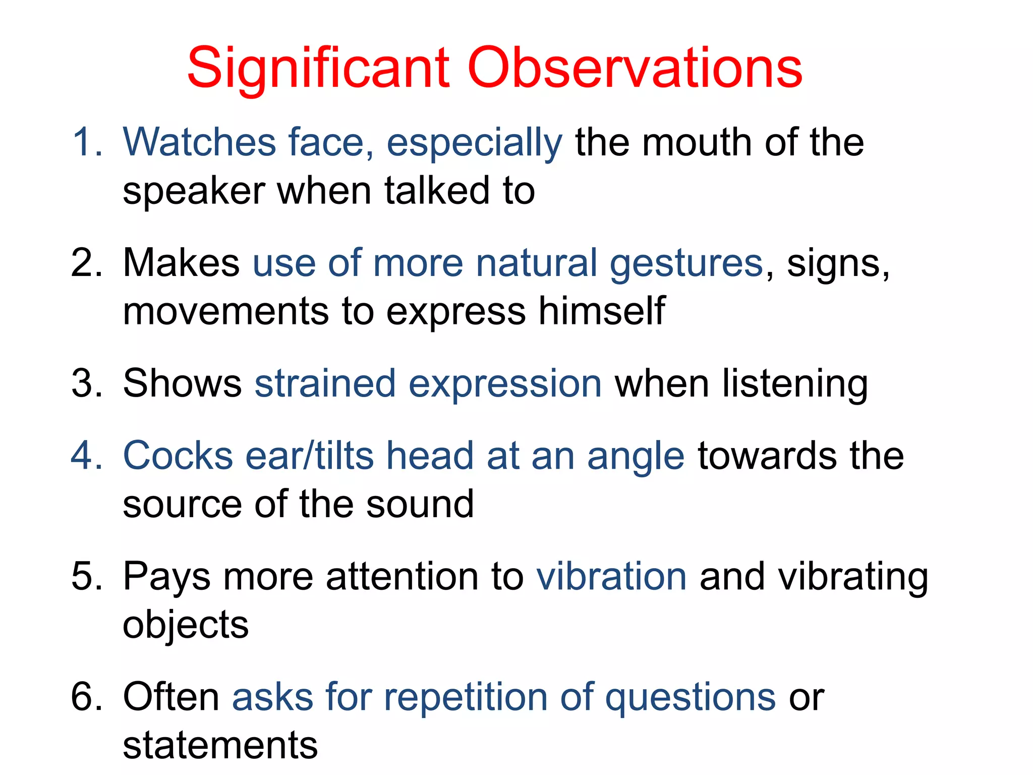 Significant Observations
1. Watches face, especially the mouth of the
speaker when talked to
2. Makes use of more natural gestures, signs,
movements to express himself
3. Shows strained expression when listening
4. Cocks ear/tilts head at an angle towards the
source of the sound
5. Pays more attention to vibration and vibrating
objects
6. Often asks for repetition of questions or
statements
 