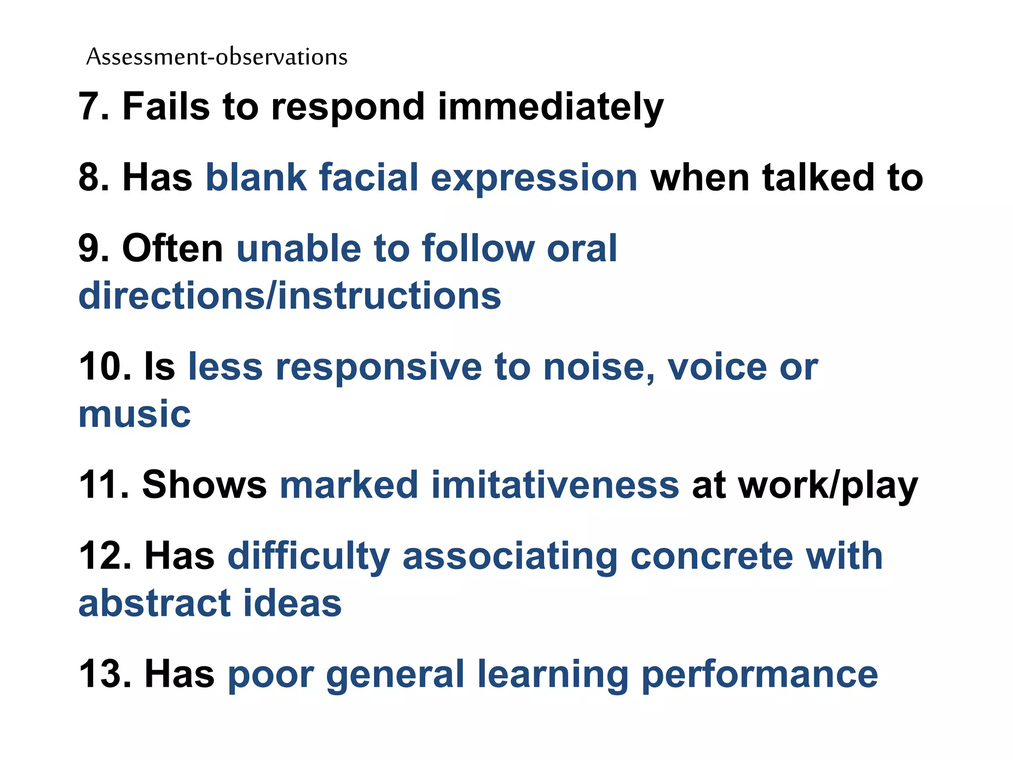 Assessment-observations
7. Fails to respond immediately
8. Has blank facial expression when talked to
9. Often unable to follow oral
directions/instructions
10. Is less responsive to noise, voice or
music
11. Shows marked imitativeness at work/play
12. Has difficulty associating concrete with
abstract ideas
13. Has poor general learning performance
 