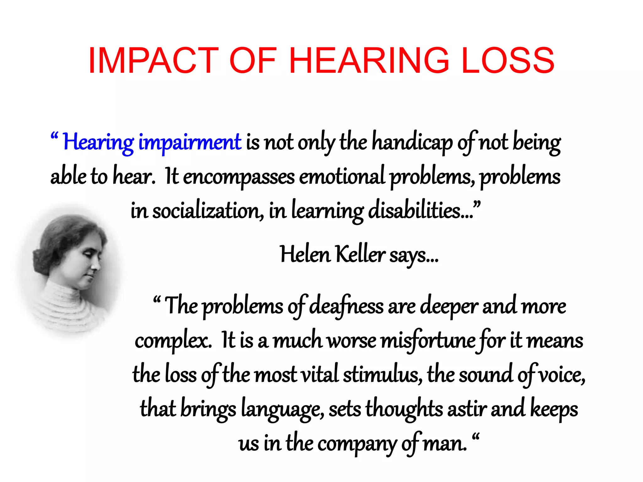 IMPACT OF HEARING LOSS
“ Hearing impairment is not only the handicap of not being
ableto hear. It encompasses emotional problems, problems
in socialization, in learning disabilities…”
Helen Keller says…
“ The problems of deafness are deeper and more
complex. It is a much worse misfortune for it means
the loss of the most vital stimulus, the sound of voice,
that brings language, sets thoughts astir and keeps
us in the company of man. “
 