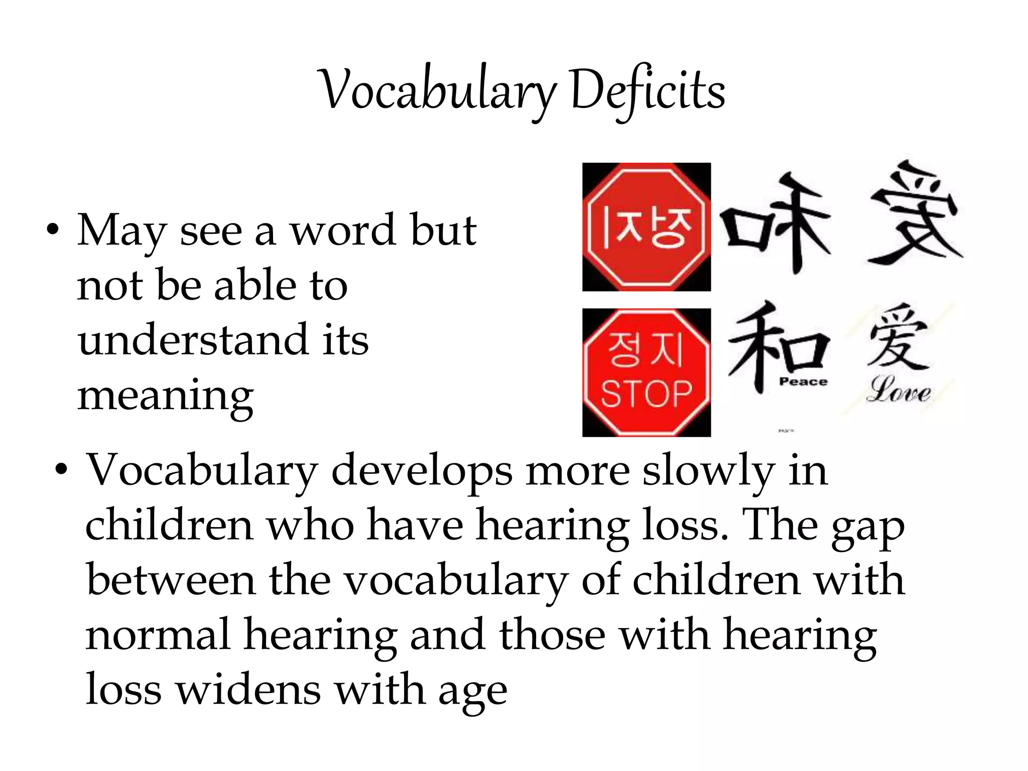 Vocabulary Deficits
• May see a word but
not be able to
understand its
meaning
• Vocabulary develops more slowly in
children who have hearing loss. The gap
between the vocabulary of children with
normal hearing and those with hearing
loss widens with age
 