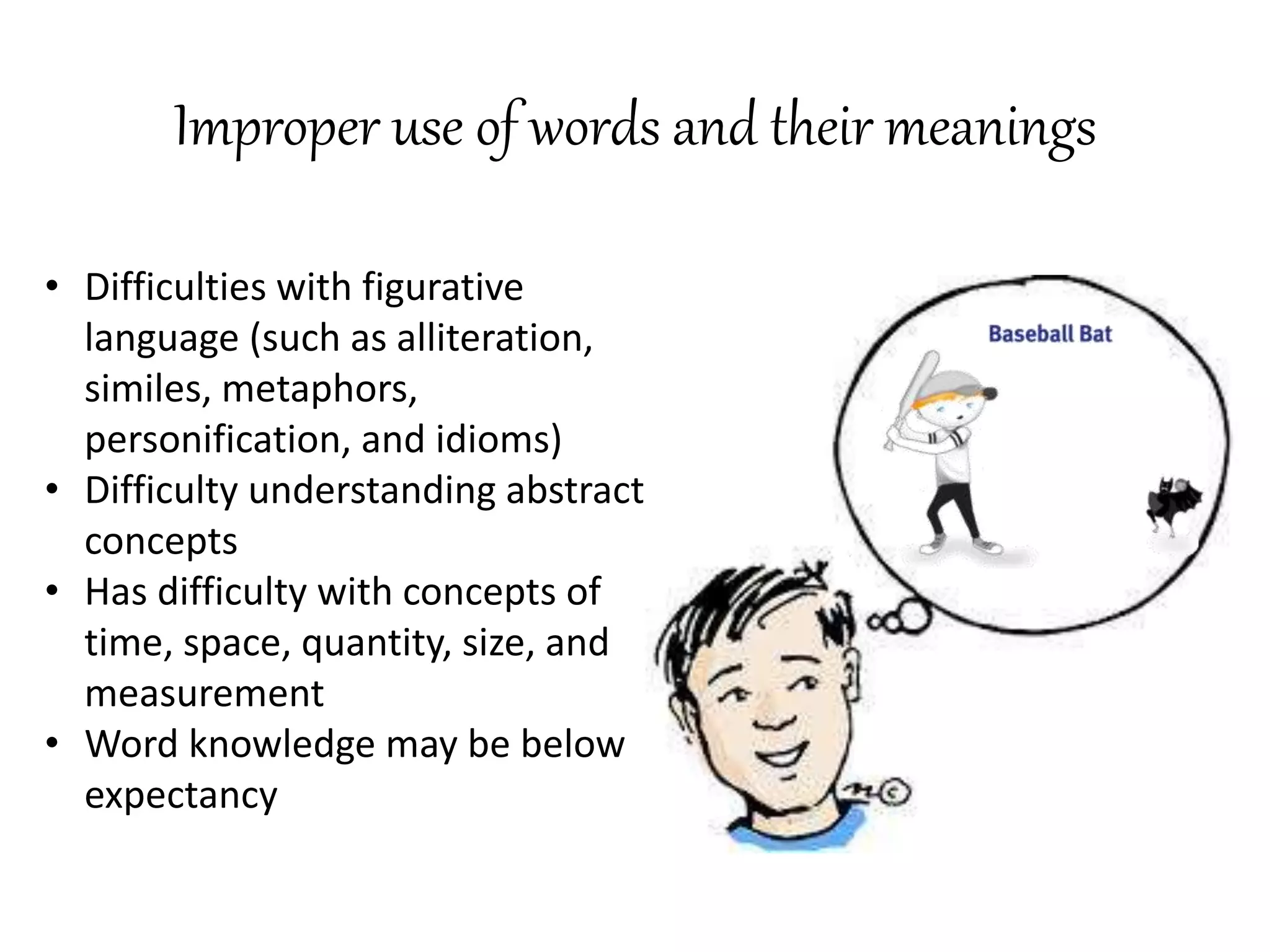 Improper use of words and their meanings
• Difficulties with figurative
language (such as alliteration,
similes, metaphors,
personification, and idioms)
• Difficulty understanding abstract
concepts
• Has difficulty with concepts of
time, space, quantity, size, and
measurement
• Word knowledge may be below
expectancy
 