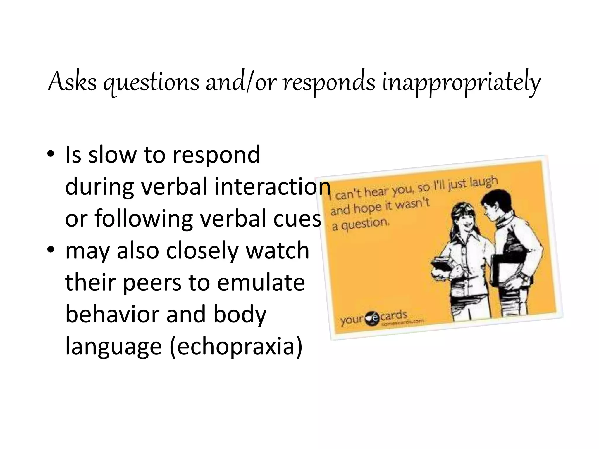 Asks questions and/or responds inappropriately
• Is slow to respond
during verbal interaction
or following verbal cues
• may also closely watch
their peers to emulate
behavior and body
language (echopraxia)
 