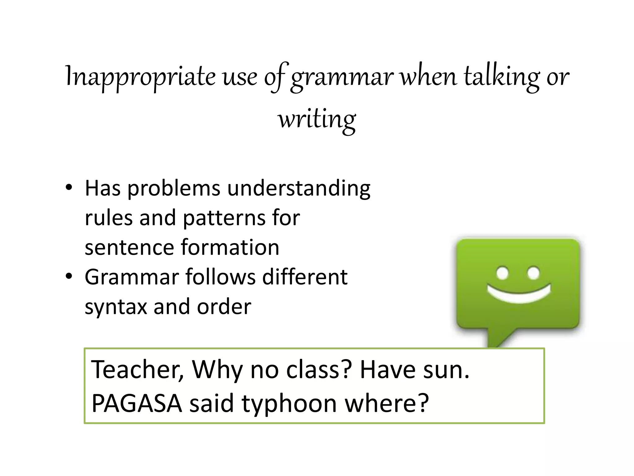Inappropriate use of grammar when talking or
writing
Teacher, Why no class? Have sun.
PAGASA said typhoon where?
• Has problems understanding
rules and patterns for
sentence formation
• Grammar follows different
syntax and order
 