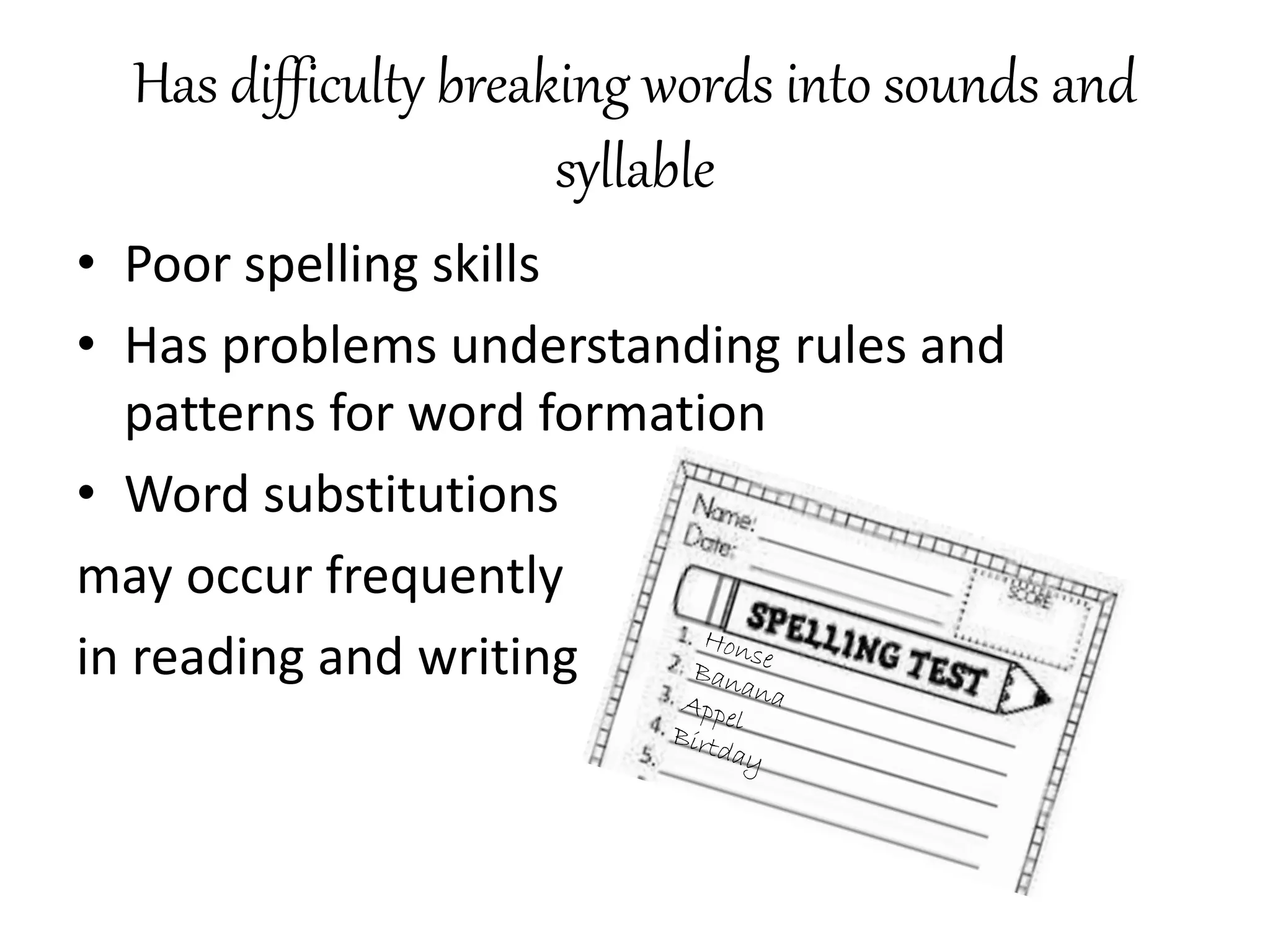 Has difficulty breaking words into sounds and
syllable
• Poor spelling skills
• Has problems understanding rules and
patterns for word formation
• Word substitutions
may occur frequently
in reading and writing
 