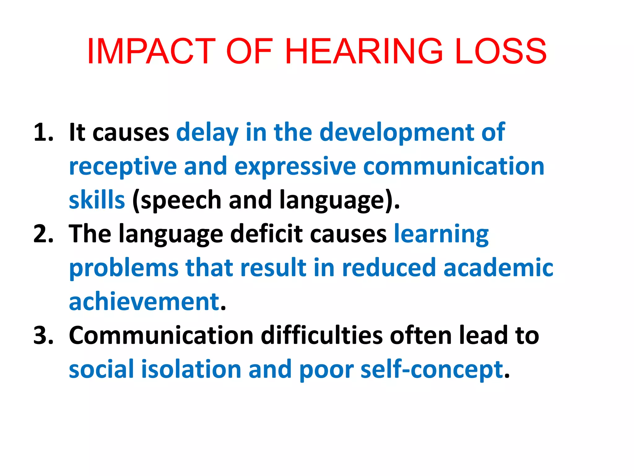 IMPACT OF HEARING LOSS
1. It causes delay in the development of
receptive and expressive communication
skills (speech and language).
2. The language deficit causes learning
problems that result in reduced academic
achievement.
3. Communication difficulties often lead to
social isolation and poor self-concept.
 