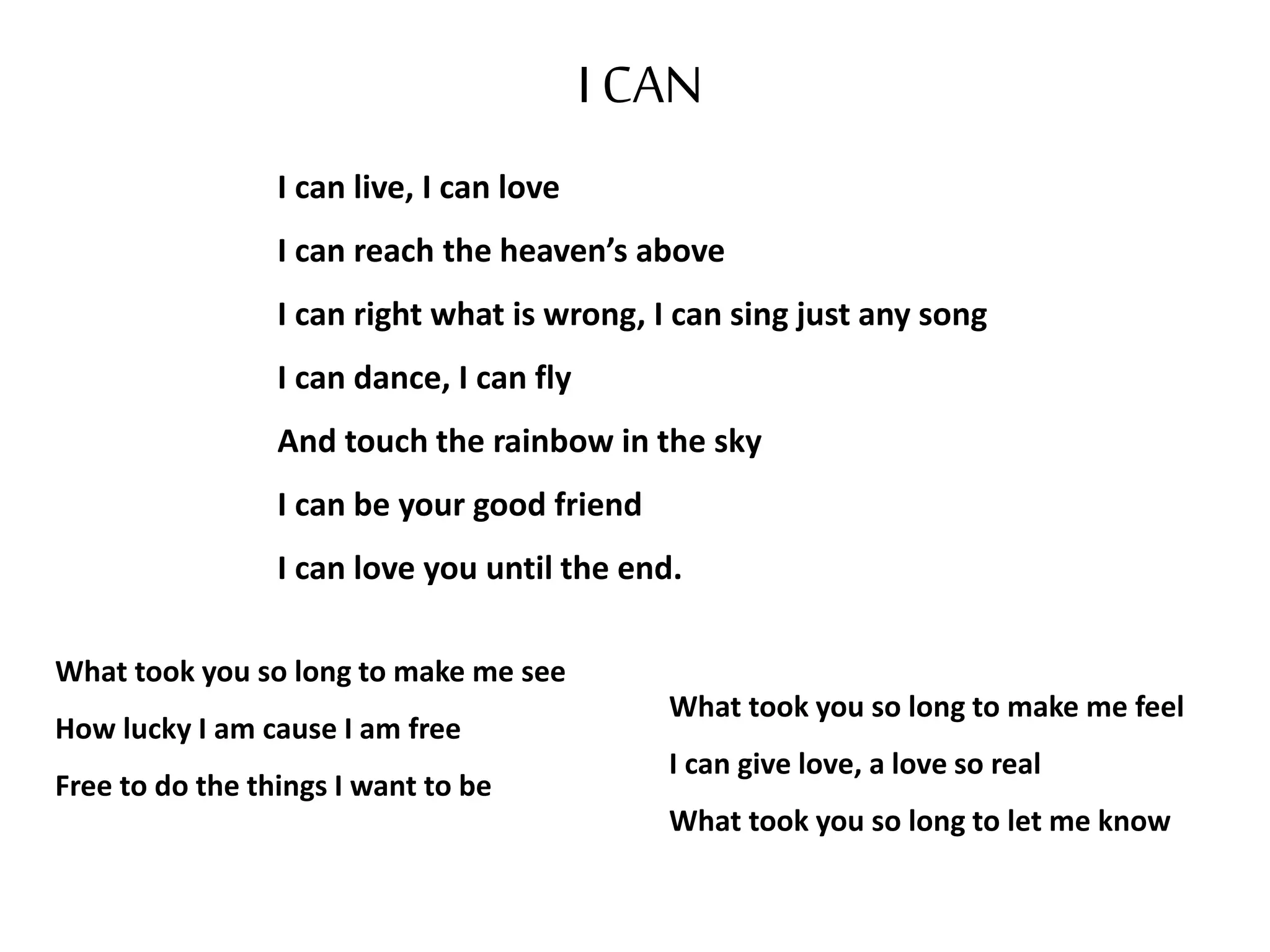 I CAN
I can live, I can love
I can reach the heaven’s above
I can right what is wrong, I can sing just any song
I can dance, I can fly
And touch the rainbow in the sky
I can be your good friend
I can love you until the end.
What took you so long to make me feel
I can give love, a love so real
What took you so long to let me know
What took you so long to make me see
How lucky I am cause I am free
Free to do the things I want to be
 