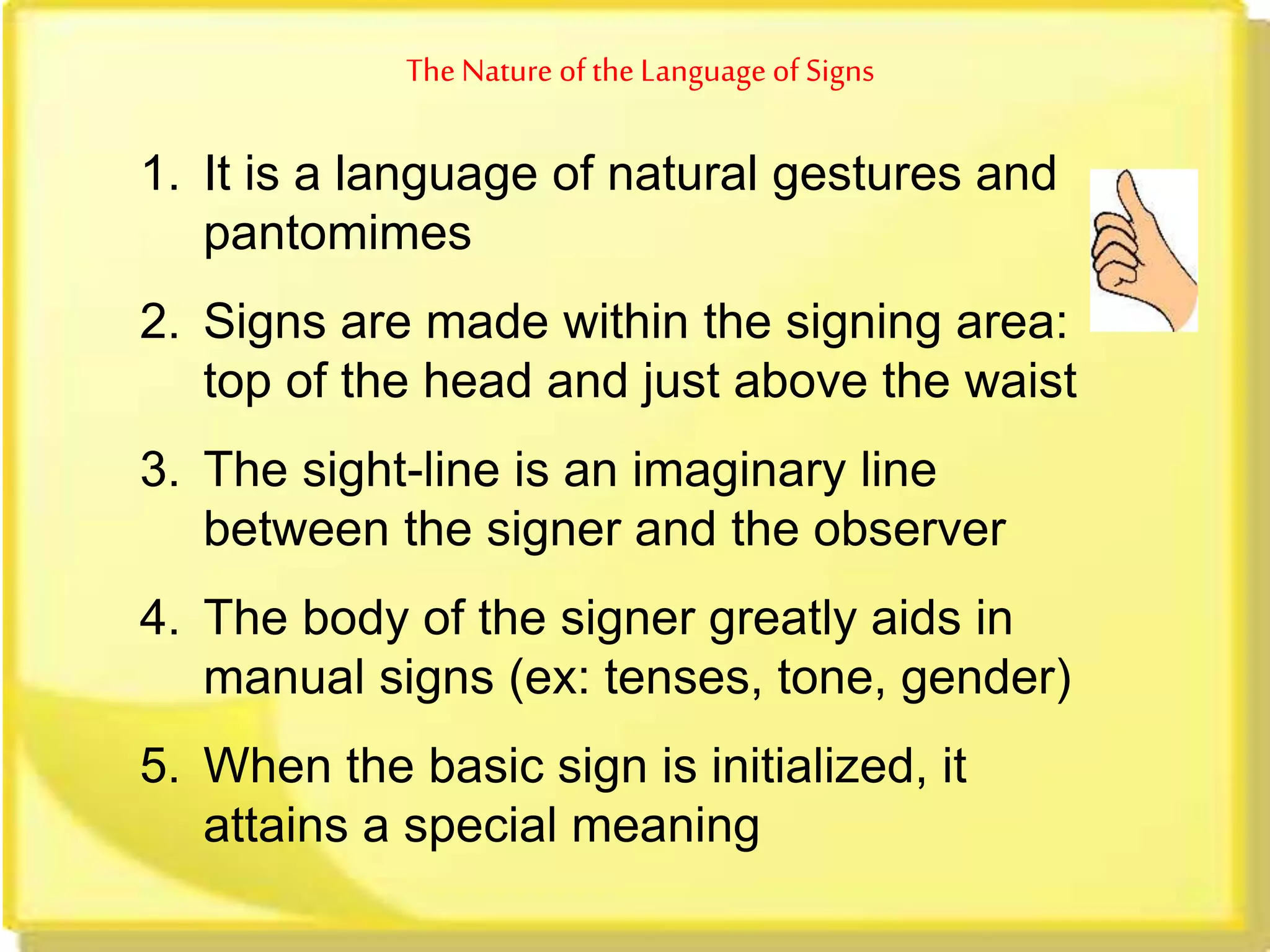 TheNature ofthe Language of Signs
1. It is a language of natural gestures and
pantomimes
2. Signs are made within the signing area:
top of the head and just above the waist
3. The sight-line is an imaginary line
between the signer and the observer
4. The body of the signer greatly aids in
manual signs (ex: tenses, tone, gender)
5. When the basic sign is initialized, it
attains a special meaning
 