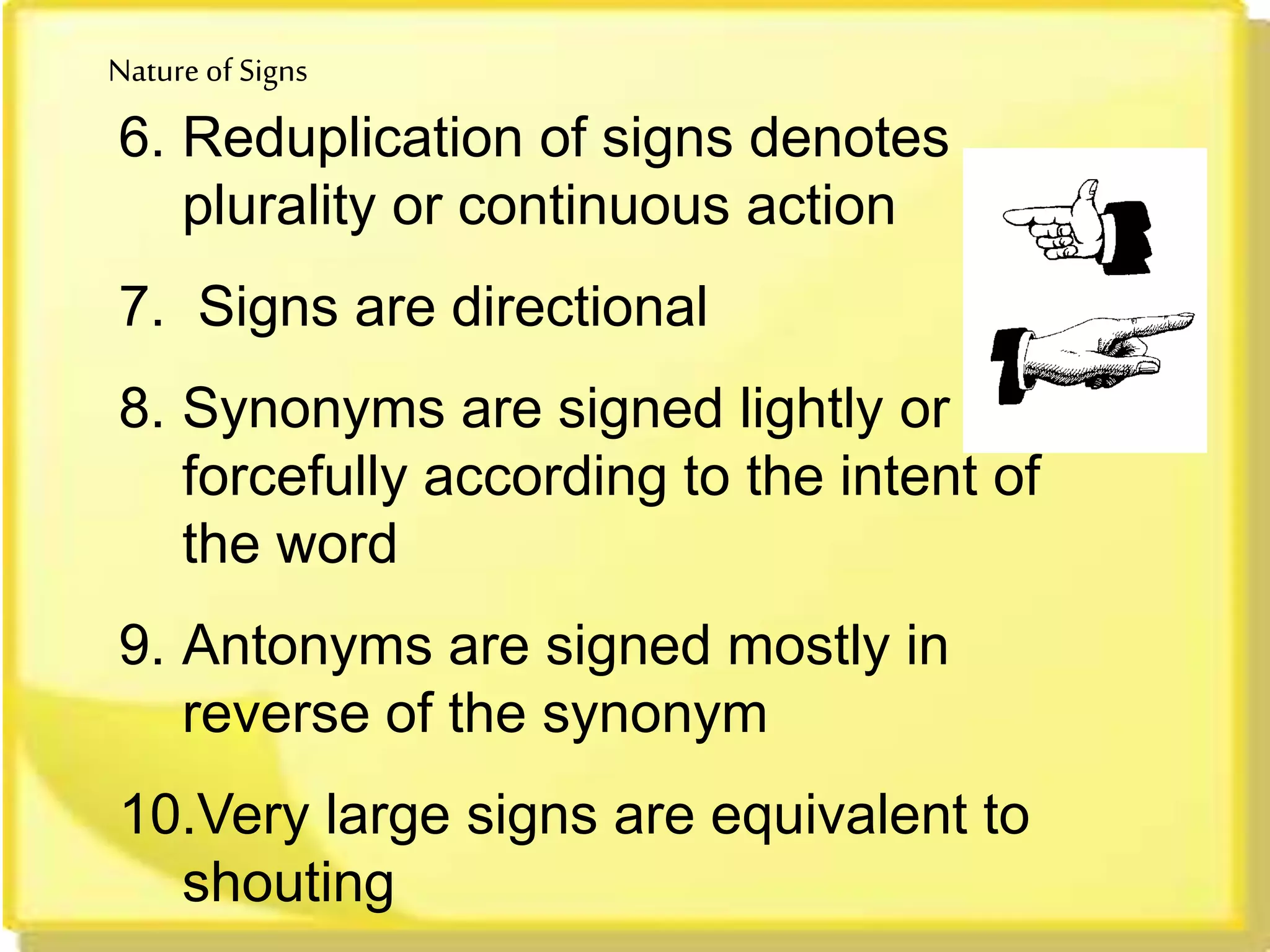 Nature of Signs
6. Reduplication of signs denotes
plurality or continuous action
7. Signs are directional
8. Synonyms are signed lightly or
forcefully according to the intent of
the word
9. Antonyms are signed mostly in
reverse of the synonym
10.Very large signs are equivalent to
shouting
 