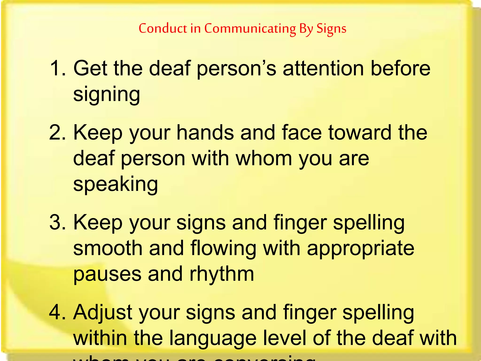 Conduct in Communicating By Signs
1. Get the deaf person’s attention before
signing
2. Keep your hands and face toward the
deaf person with whom you are
speaking
3. Keep your signs and finger spelling
smooth and flowing with appropriate
pauses and rhythm
4. Adjust your signs and finger spelling
within the language level of the deaf with
 