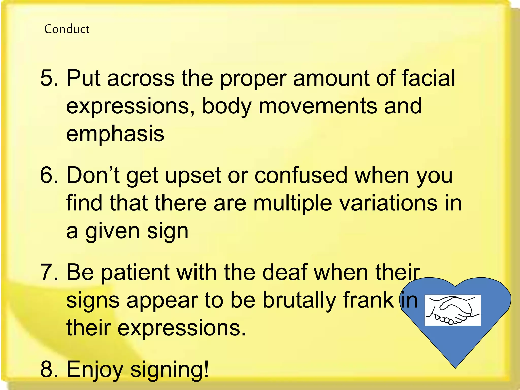 Conduct
5. Put across the proper amount of facial
expressions, body movements and
emphasis
6. Don’t get upset or confused when you
find that there are multiple variations in
a given sign
7. Be patient with the deaf when their
signs appear to be brutally frank in
their expressions.
8. Enjoy signing!
 