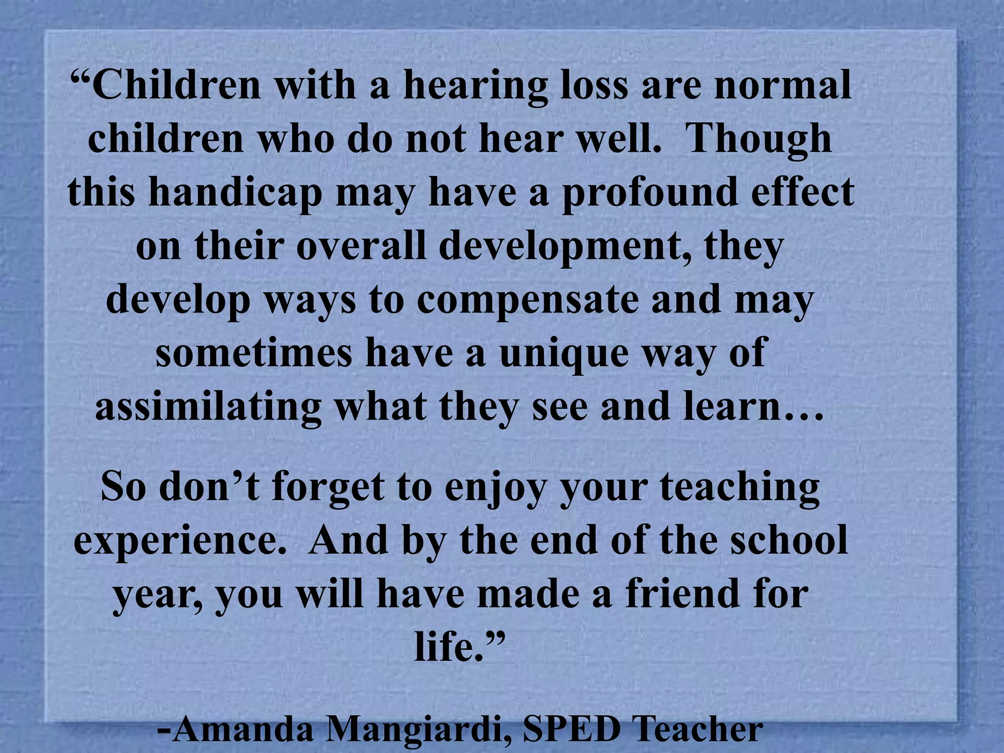“Children with a hearing loss are normal
children who do not hear well. Though
this handicap may have a profound effect
on their overall development, they
develop ways to compensate and may
sometimes have a unique way of
assimilating what they see and learn…
So don’t forget to enjoy your teaching
experience. And by the end of the school
year, you will have made a friend for
life.”
-Amanda Mangiardi, SPED Teacher
 