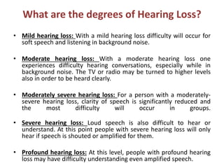 What are the degrees of Hearing Loss?
• Mild hearing loss: With a mild hearing loss difficulty will occur for
soft speech and listening in background noise.
• Moderate hearing loss: With a moderate hearing loss one
experiences difficulty hearing conversations, especially while in
background noise. The TV or radio may be turned to higher levels
also in order to be heard clearly.
• Moderately severe hearing loss: For a person with a moderately-
severe hearing loss, clarity of speech is significantly reduced and
the most difficulty will occur in groups.
• Severe hearing loss: Loud speech is also difficult to hear or
understand. At this point people with severe hearing loss will only
hear if speech is shouted or amplified for them.
• Profound hearing loss: At this level, people with profound hearing
loss may have difficulty understanding even amplified speech.
 