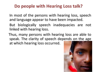 Do people with Hearing Loss talk?
In most of the persons with hearing loss, speech
and language appear to have been impacted.
But biologically speech inadequacies are not
linked with hearing loss.
Thus, many persons with hearing loss are able to
speak. The clarity of speech depends on the age
at which hearing loss occurred.
 