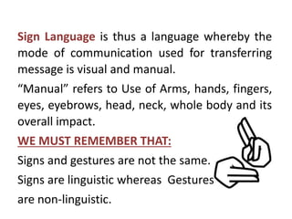 Sign Language is thus a language whereby the
mode of communication used for transferring
message is visual and manual.
“Manual” refers to Use of Arms, hands, fingers,
eyes, eyebrows, head, neck, whole body and its
overall impact.
WE MUST REMEMBER THAT:
Signs and gestures are not the same.
Signs are linguistic whereas Gestures
are non-linguistic.
 