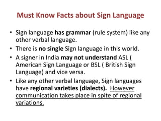 Must Know Facts about Sign Language
• Sign language has grammar (rule system) like any
other verbal language.
• There is no single Sign language in this world.
• A signer in India may not understand ASL (
American Sign Language or BSL ( British Sign
Language) and vice versa.
• Like any other verbal language, Sign languages
have regional varieties (dialects). However
communication takes place in spite of regional
variations.
 