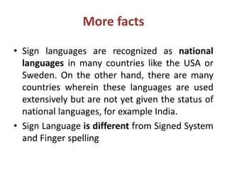 More facts
• Sign languages are recognized as national
languages in many countries like the USA or
Sweden. On the other hand, there are many
countries wherein these languages are used
extensively but are not yet given the status of
national languages, for example India.
• Sign Language is different from Signed System
and Finger spelling
 