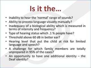 Is it the…
• Inability to hear the ‘normal’ range of sounds?
• Ability to process language visually manually?
• Inadequacy of a biological ability which is measured in
terms of intensity and frequency?
• Type of hearing status which .1 % people have?
• Threshold above 60 dB in better ear?
• Hearing level that put the child at risk for limited
language and speech?
• A challenge for which family members are totally
unprepared in 95% of the cases?
• An opportunity to have one additional identity – the
Deaf identity?
 