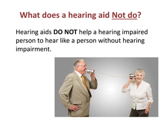 What does a hearing aid Not do?
Hearing aids DO NOT help a hearing impaired
person to hear like a person without hearing
impairment.
 