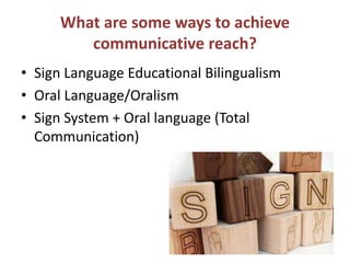 What are some ways to achieve
communicative reach?
• Sign Language Educational Bilingualism
• Oral Language/Oralism
• Sign System + Oral language (Total
Communication)
 