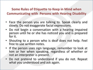 Some Rules of Etiquette to Keep in Mind when
Communicating with Persons with Hearing Disability
• Face the person you are talking to. Speak clearly and
slowly. Do not exaggerate facial expressions.
• Do not begin a conversation with a hearing impaired
person until he or she has noticed you and is prepared
for it.
• Shouting to a person who is deaf does not help. Feel
free to use written notes.
• If the person uses sign language, remember to look at
him or her when speaking, regardless of whether or
not an interpreter is present.
• Do not pretend to understand if you do not. Repeat
what you understood and ask again.
 
