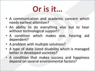 Or is it…
• A communication and academic concern which
needs earliest attention?
• An ability to do everything else but to hear
without technological support?
• A condition which makes one, hearing aid
dependent?
• A problem with multiple solutions?
• A type of state listed disability which is managed
better in developed societies?
• A condition that makes success and happiness
depend on several environmental factors?
 