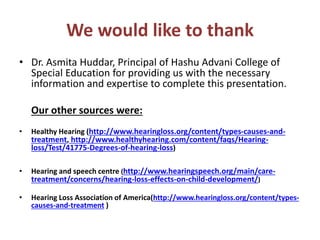 We would like to thank
• Dr. Asmita Huddar, Principal of Hashu Advani College of
Special Education for providing us with the necessary
information and expertise to complete this presentation.
Our other sources were:
• Healthy Hearing (http://www.hearingloss.org/content/types-causes-and-
treatment, http://www.healthyhearing.com/content/faqs/Hearing-
loss/Test/41775-Degrees-of-hearing-loss)
• Hearing and speech centre (http://www.hearingspeech.org/main/care-
treatment/concerns/hearing-loss-effects-on-child-development/)
• Hearing Loss Association of America(http://www.hearingloss.org/content/types-
causes-and-treatment )
 