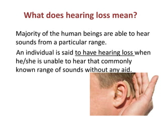 What does hearing loss mean?
Majority of the human beings are able to hear
sounds from a particular range.
An individual is said to have hearing loss when
he/she is unable to hear that commonly
known range of sounds without any aid.
 