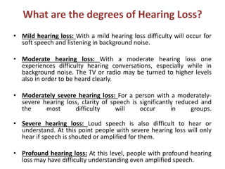 What are the degrees of Hearing Loss?
• Mild hearing loss: With a mild hearing loss difficulty will occur for
soft speech ...