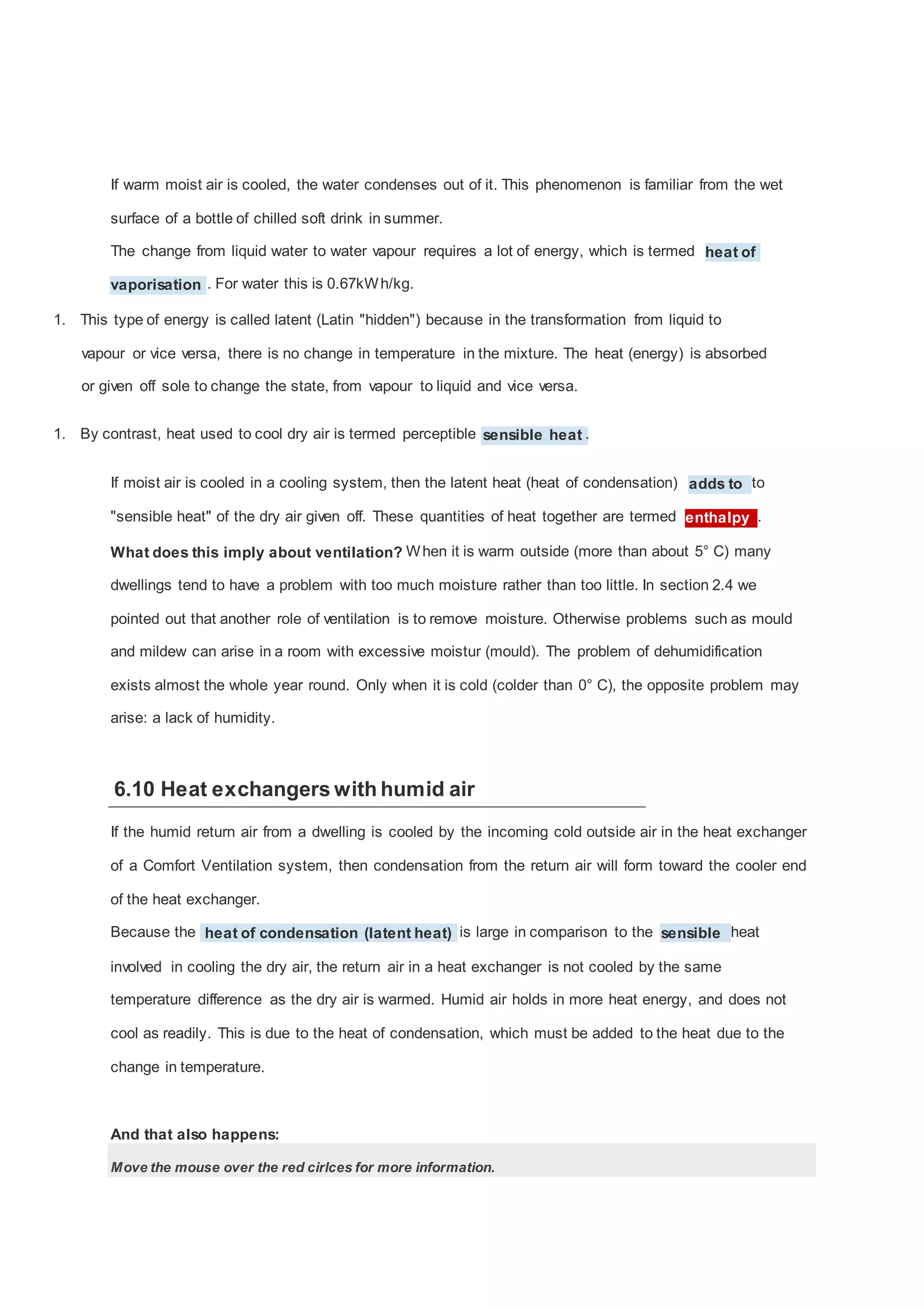 If warm moist air is cooled, the water condenses out of it. This phenomenon is familiar from the wet
surface of a bottle of chilled soft drink in summer.
The change from liquid water to water vapour requires a lot of energy, which is termed heat of
vaporisation . For water this is 0.67kW h/kg.
1. This type of energy is called latent (Latin "hidden") because in the transformation from liquid to
vapour or vice versa, there is no change in temperature in the mixture. The heat (energy) is absorbed
or given off sole to change the state, from vapour to liquid and vice versa.
1. By contrast, heat used to cool dry air is termed perceptible sensible heat .
If moist air is cooled in a cooling system, then the latent heat (heat of condensation) adds to to
"sensible heat" of the dry air given off. These quantities of heat together are termed enthalpy .
What does this imply about ventilation? W hen it is warm outside (more than about 5° C) many
dwellings tend to have a problem with too much moisture rather than too little. In section 2.4 we
pointed out that another role of ventilation is to remove moisture. Otherwise problems such as mould
and mildew can arise in a room with excessive moistur (mould). The problem of dehumidification
exists almost the whole year round. Only when it is cold (colder than 0° C), the opposite problem may
arise: a lack of humidity.

6.10 Heat exchangers with humid air
If the humid return air from a dwelling is cooled by the incoming cold outside air in the heat exchanger
of a Comfort Ventilation system, then condensation from the return air will form toward the cooler end
of the heat exchanger.
Because the heat of condensation (latent heat) is large in comparison to the sensible heat
involved in cooling the dry air, the return air in a heat exchanger is not cooled by the same
temperature difference as the dry air is warmed. Humid air holds in more heat energy, and does not
cool as readily. This is due to the heat of condensation, which must be added to the heat due to the
change in temperature.

And that also happens:
Move the mouse over the red cirlces for more information.

 
