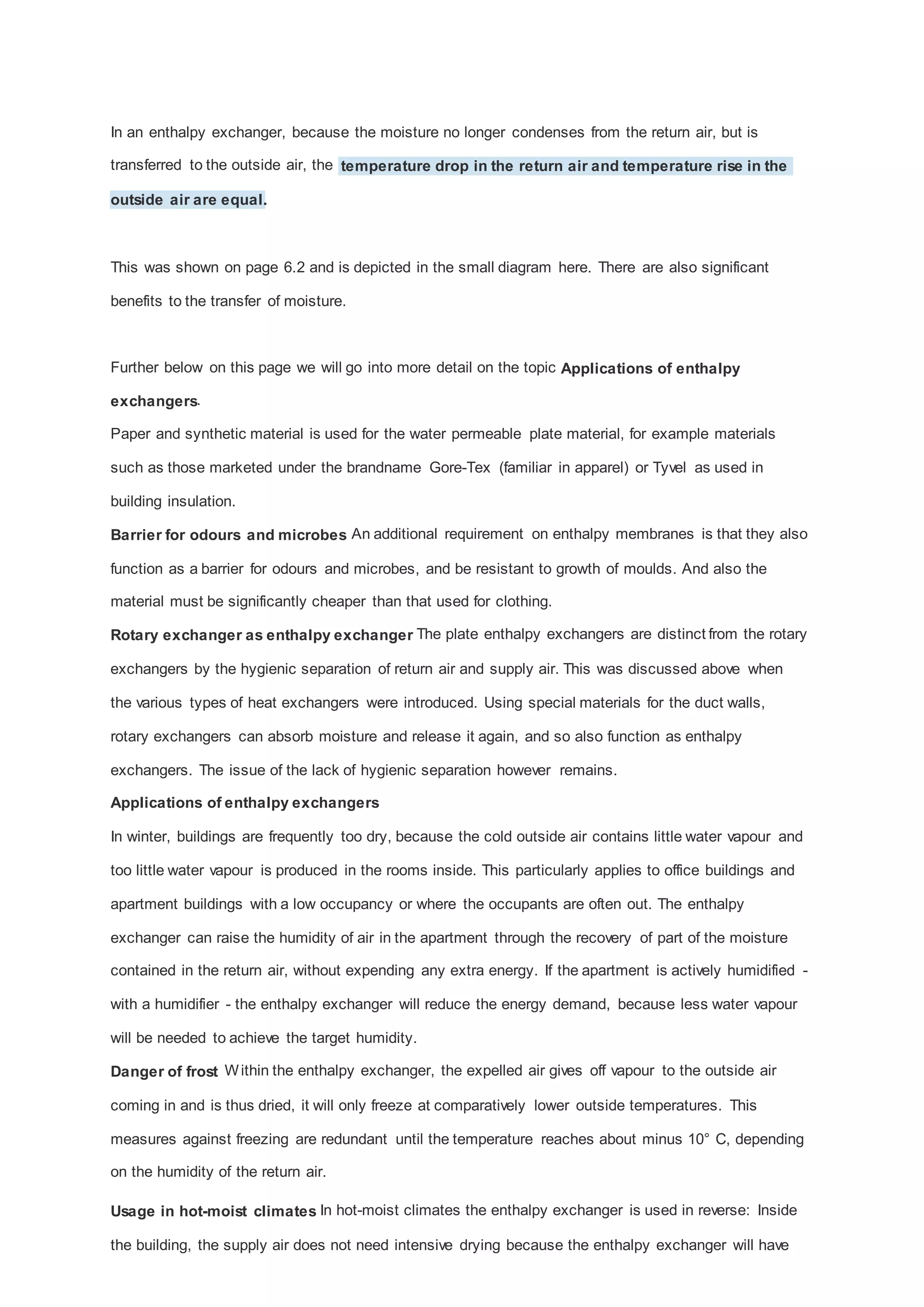 In an enthalpy exchanger, because the moisture no longer condenses from the return air, but is
transferred to the outside air, the temperature drop in the return air and temperature rise in the
outside air are equal.

This was shown on page 6.2 and is depicted in the small diagram here. There are also significant
benefits to the transfer of moisture.

Further below on this page we will go into more detail on the topic Applications of enthalpy
exchangers.
Paper and synthetic material is used for the water permeable plate material, for example materials
such as those marketed under the brandname Gore-Tex (familiar in apparel) or Tyvel as used in
building insulation.
Barrier for odours and microbes An additional requirement on enthalpy membranes is that they also
function as a barrier for odours and microbes, and be resistant to growth of moulds. And also the
material must be significantly cheaper than that used for clothing.
Rotary exchanger as enthalpy exchanger The plate enthalpy exchangers are distinct from the rotary
exchangers by the hygienic separation of return air and supply air. This was discussed above when
the various types of heat exchangers were introduced. Using special materials for the duct walls,
rotary exchangers can absorb moisture and release it again, and so also function as enthalpy
exchangers. The issue of the lack of hygienic separation however remains.
Applications of enthalpy exchangers
In winter, buildings are frequently too dry, because the cold outside air contains little water vapour and
too little water vapour is produced in the rooms inside. This particularly applies to office buildings and
apartment buildings with a low occupancy or where the occupants are often out. The enthalpy
exchanger can raise the humidity of air in the apartment through the recovery of part of the moisture
contained in the return air, without expending any extra energy. If the apartment is actively humidified with a humidifier - the enthalpy exchanger will reduce the energy demand, because less water vapour
will be needed to achieve the target humidity.
Danger of frost W ithin the enthalpy exchanger, the expelled air gives off vapour to the outside air
coming in and is thus dried, it will only freeze at comparatively lower outside temperatures. This
measures against freezing are redundant until the temperature reaches about minus 10° C, depending
on the humidity of the return air.
Usage in hot-moist climates In hot-moist climates the enthalpy exchanger is used in reverse: Inside
the building, the supply air does not need intensive drying because the enthalpy exchanger will have

 
