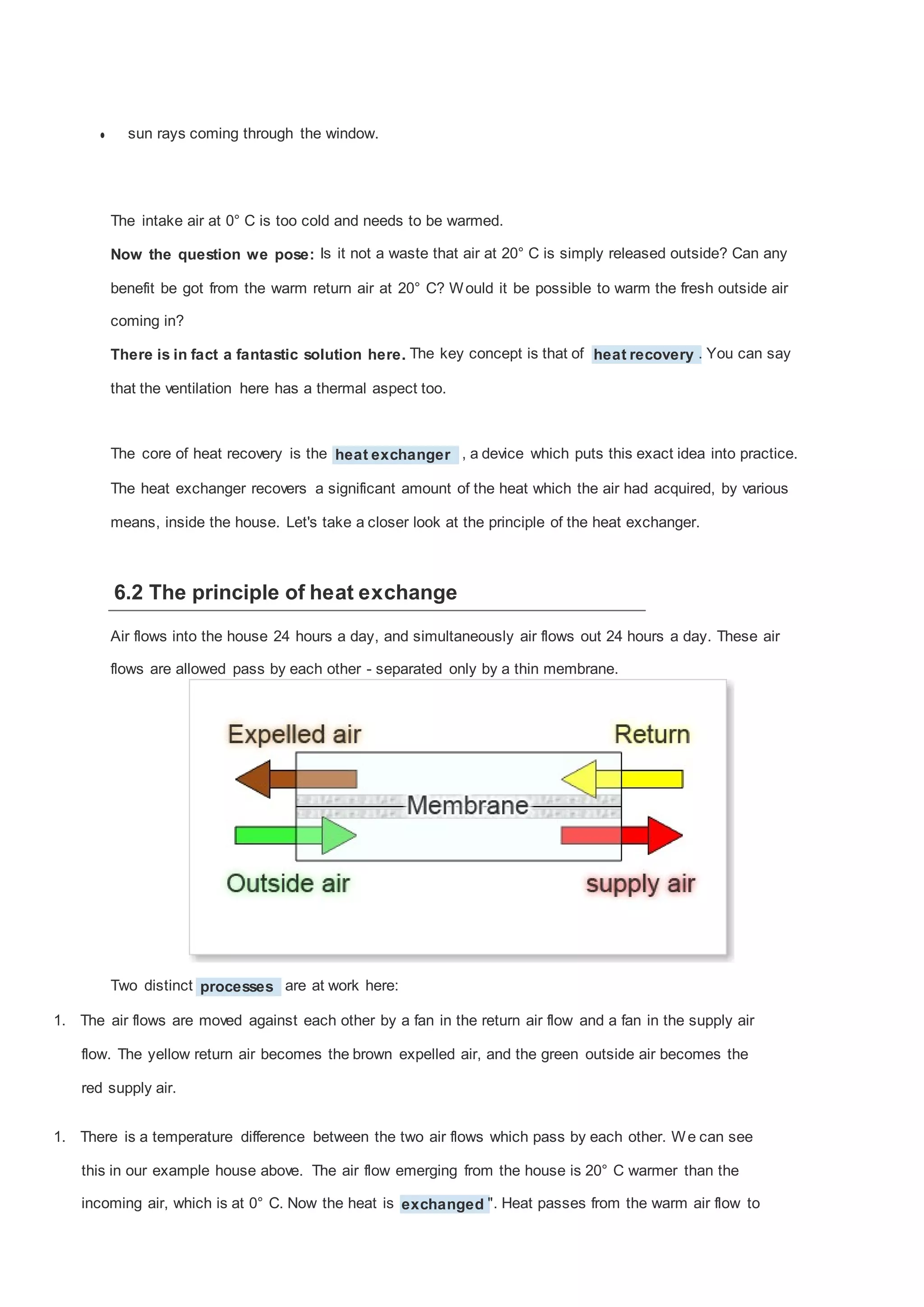 •

sun rays coming through the window.

The intake air at 0° C is too cold and needs to be warmed.
Now the question we pose: Is it not a waste that air at 20° C is simply released outside? Can any
benefit be got from the warm return air at 20° C? W ould it be possible to warm the fresh outside air
coming in?
There is in fact a fantastic solution here. The key concept is that of heat recovery . You can say
that the ventilation here has a thermal aspect too.

The core of heat recovery is the heat exchanger , a device which puts this exact idea into practice.
The heat exchanger recovers a significant amount of the heat which the air had acquired, by various
means, inside the house. Let's take a closer look at the principle of the heat exchanger.

6.2 The principle of heat exchange
Air flows into the house 24 hours a day, and simultaneously air flows out 24 hours a day. These air
flows are allowed pass by each other - separated only by a thin membrane.

Two distinct processes are at work here:
1. The air flows are moved against each other by a fan in the return air flow and a fan in the supply air
flow. The yellow return air becomes the brown expelled air, and the green outside air becomes the
red supply air.
1. There is a temperature difference between the two air flows which pass by each other. W e can see
this in our example house above. The air flow emerging from the house is 20° C warmer than the
incoming air, which is at 0° C. Now the heat is exchanged ". Heat passes from the warm air flow to

 