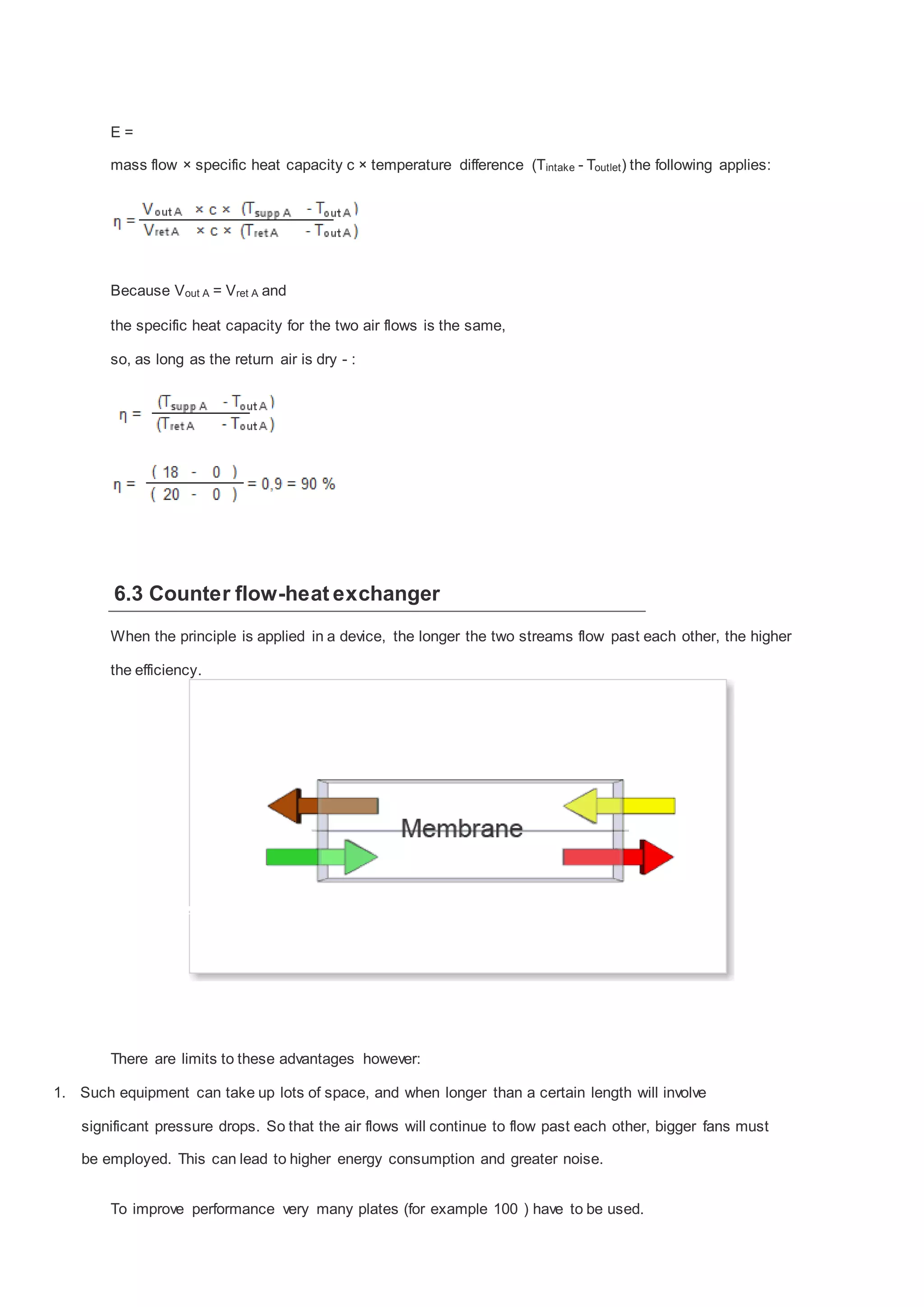 E=
mass flow × specific heat capacity c × temperature difference (Tintake - Toutlet ) the following applies:

Because Vout A = Vret A and
the specific heat capacity for the two air flows is the same,
so, as long as the return air is dry - :

6.3 Counter flow-heat exchanger
When the principle is applied in a device, the longer the two streams flow past each other, the higher
the efficiency.

There are limits to these advantages however:
1. Such equipment can take up lots of space, and when longer than a certain length will involve
significant pressure drops. So that the air flows will continue to flow past each other, bigger fans must
be employed. This can lead to higher energy consumption and greater noise.
To improve performance very many plates (for example 100 ) have to be used.

 