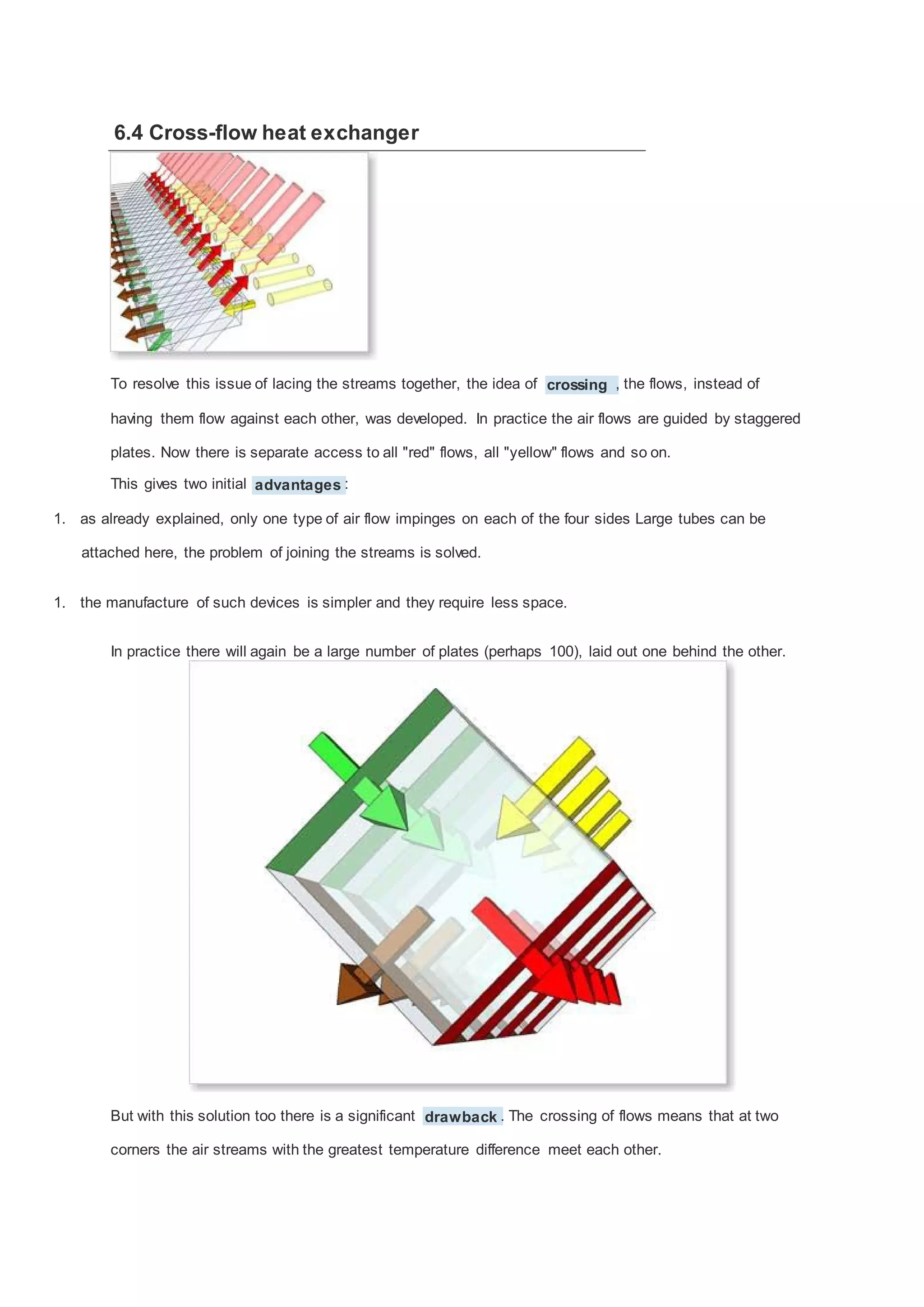 6.4 Cross-flow heat exchanger

To resolve this issue of lacing the streams together, the idea of crossing , the flows, instead of
having them flow against each other, was developed. In practice the air flows are guided by staggered
plates. Now there is separate access to all "red" flows, all "yellow" flows and so on.
This gives two initial advantages :
1. as already explained, only one type of air flow impinges on each of the four sides Large tubes can be
attached here, the problem of joining the streams is solved.
1. the manufacture of such devices is simpler and they require less space.
In practice there will again be a large number of plates (perhaps 100), laid out one behind the other.

But with this solution too there is a significant drawback . The crossing of flows means that at two
corners the air streams with the greatest temperature difference meet each other.

 