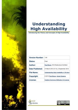 Understanding
  High Availability
Introducing the Theory and Concepts of High Availability




Version Number:       1.04


Status:               Final


Author:               Paul Moore, HA Infrastructure Architect


Date Published:       21 March 2012 (V1.0), 2 September 2012


File Name:            Understanding High Availability v1.04.docx


Copyright:            © 2012 Paul Moore, Astute Systems


License:              Creative Commons Attribution 3.0 License
 
