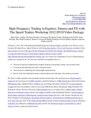 For Immediate Release


                                                                                                           Ada Lin
                                                                                        Media Relations Coordinator
                                                                                                 The Speed Traders
                                                                                                +1-414-FORUMS0
                                                                                         alin@goldennetworking.net
                                                                                    http://www.thespeedtraders.com


 High Frequency Trading in Equities, Futures and FX with
 The Speed Traders Workshop 2012 DVD Video Package
   Edgar Perez, Author, The Speed Traders, Presenting The Speed Traders Workshop 2012 DVD Video
 Package, How High Frequency Traders Leverage Profitable Strategies to Find Alpha in Equities, Options,
                                            Futures and FX

(February 1, 2013, New York)Understanding High Frequency Trading in Equities and other Asset Classes is one of
the topics Mr. Edgar Perez, Adjunct Professor at the Polytechnic Institute of New York University and author of The
Speed Traders, presents inThe Speed Traders Workshop 2012 DVD Video Package: How High Frequency Traders
Leverage Profitable Strategies to Find Alpha in Equities, Options, Futures and FX
(http://TheSpeedTradersWorkshopDVD.eventbrite.com), the world's most comprehensive review of high frequency
trading now available for the very first time on DVD in an insightful 4-disc set:


        The need for speed and sophisticated computer programs in generating, routing, and executing orders
        Co-location and individual data feeds to minimize latency
        Time-frames for establishing and closing highly-liquid positions
        Review of the most important strategies: market making, trend following, value arbitrage and others

Mr. Perez is widely regarded as the preeminent speaker and networker in the specialized area of high-frequency
trading. He has been featured on CNBC Cash Flow (with Oriel Morrison), CNBC Squawk Box (with Geoff Cutmore),
BNN Business Day (with Kim Parlee), TheStreet.com (with Gregg Greenberg), Channel NewsAsiaAsia Business
Tonight and Cents & Sensibilities (with Lin Xue Ling), NHK World, iMoney Hong Kong, Hedge Fund Brief, The
Wall Street Journal, The New York Times, Dallas Morning News, Los Angeles Times, TODAY Online, Oriental
Daily News and Business Times. He has been engaged as speaker at Harvard Business School’s Venture Capital &
Private Equity Conference, High-Frequency Trading Leaders Forum 2011 (New York, Chicago, Hong Kong, Sao
Paulo, Singapore), CFA Singapore, Hong Kong Securities Institute, Courant Institute of Mathematical Sciences at
New York University (New York), Global Growth Markets Forum (London), Technical Analysis Society (Singapore),
TradeTech Asia (Singapore), FIXGlobal Face2Face (Seoul), and 2nd Private Equity Convention Russia, CIS &
Eurasia (London), among other global forums.
 
