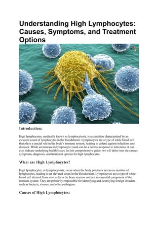 Understanding High Lymphocytes:
Causes, Symptoms, and Treatment
Options
Introduction:
High lymphocytes, medically known as lymphocytosis, is a condition characterized by an
elevated count of lymphocytes in the bloodstream. Lymphocytes are a type of white blood cell
that plays a crucial role in the body’s immune system, helping to defend against infections and
diseases. While an increase in lymphocyte count can be a normal response to infections, it can
also indicate underlying health issues. In this comprehensive guide, we will delve into the causes,
symptoms, diagnosis, and treatment options for high lymphocytes.
What are High Lymphocytes?
High lymphocytes, or lymphocytosis, occur when the body produces an excess number of
lymphocytes, leading to an elevated count in the bloodstream. Lymphocytes are a type of white
blood cell derived from stem cells in the bone marrow and are an essential component of the
immune system. They are primarily responsible for identifying and destroying foreign invaders
such as bacteria, viruses, and other pathogens.
Causes of High Lymphocytes:
 