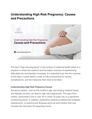 Understanding High Risk Pregnancy: Causes
and Precautions
The term "high-risk pregnancy" in the context of maternal health refers to a
situation in which the mother's and the baby's chances of experiencing
difficulties are considerably increased. It is essential to go into the nuances
of this topic in great detail in order to fully comprehend its causes,
complications, and the measures that need to be taken.
Understanding High Risk Pregnancy Causes
Numerous factors, such as the mother's age, pre-existing medical issues,
and lifestyle choices, can lead to high-risk pregnancies. The age of the
mother, particularly if she is over 35 or under 18 years old, is a significant
contributing factor. In addition, preexisting medical conditions like diabetes,
hypertension, or autoimmune illnesses serve as extra factors that may
increase the risk factor for expecting moms.
 